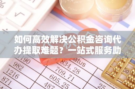 横栏如何高效解决公积金咨询代办提取难题？一站式服务助您轻松搞定