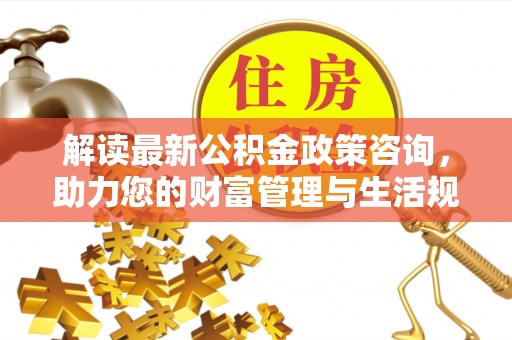 横栏解读最新公积金政策咨询，助力您的财富管理与生活规划