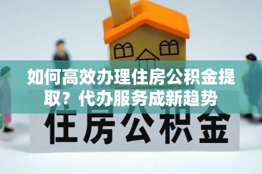 横栏如何高效办理住房公积金提取？代办服务成新趋势