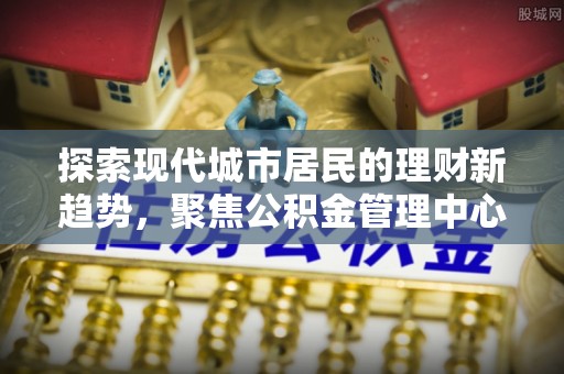 横栏探索现代城市居民的理财新趋势，聚焦公积金管理中心的服务创新
