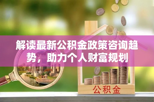 横栏解读最新公积金政策咨询趋势，助力个人财富规划