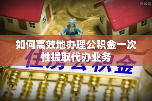 横栏如何高效地办理公积金一次性提取代办业务
