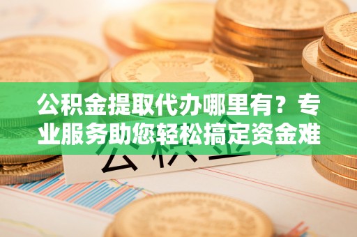 横栏公积金提取代办哪里有？专业服务助您轻松搞定资金难题