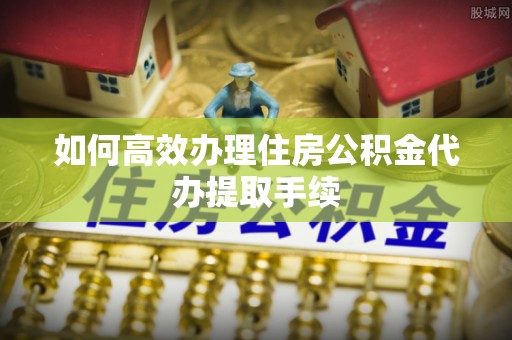 横栏如何高效办理住房公积金代办提取手续